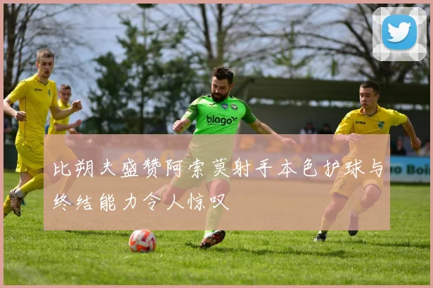 比朔夫盛赞阿索莫射手本色护球与终结能力令人惊叹