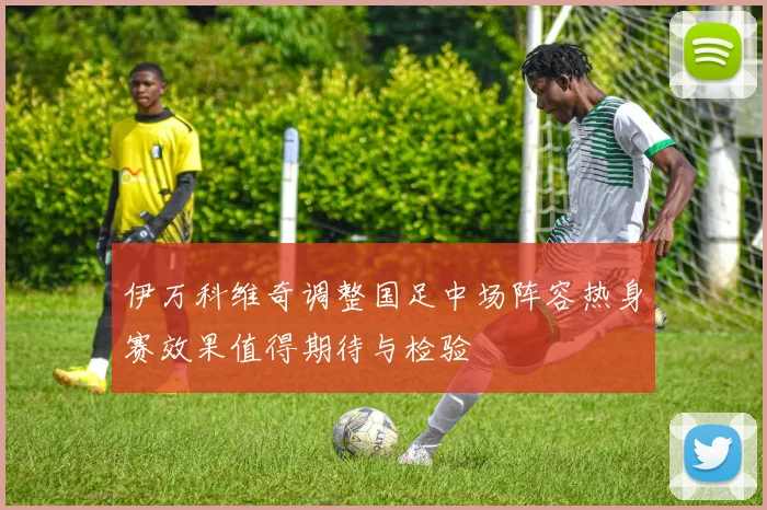 伊万科维奇调整国足中场阵容热身赛效果值得期待与检验