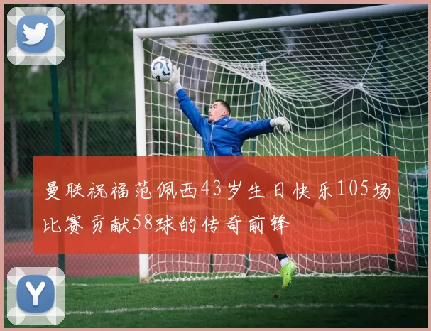 曼联祝福范佩西43岁生日快乐105场比赛贡献58球的传奇前锋