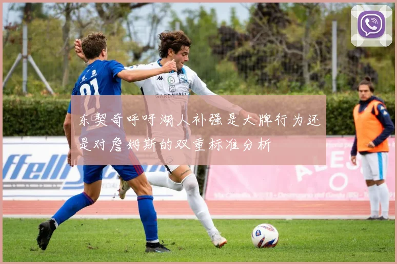 东契奇呼吁湖人补强是大牌行为还是对詹姆斯的双重标准分析